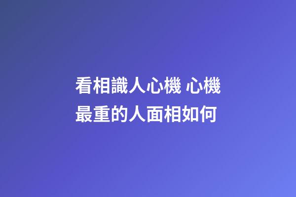 看相識人心機 心機最重的人面相如何